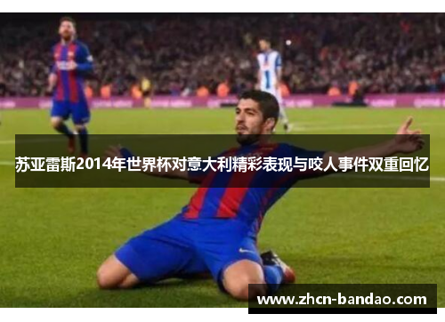 苏亚雷斯2014年世界杯对意大利精彩表现与咬人事件双重回忆