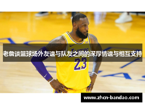 老詹谈篮球场外友谊与队友之间的深厚情谊与相互支持