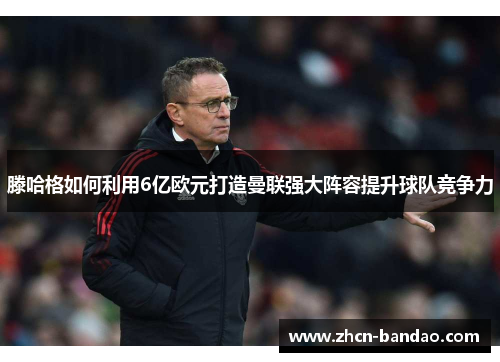 滕哈格如何利用6亿欧元打造曼联强大阵容提升球队竞争力