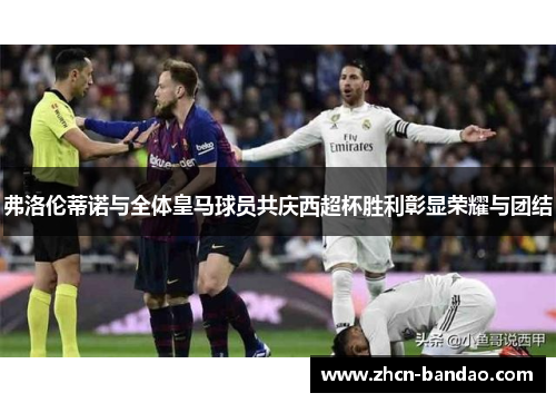 弗洛伦蒂诺与全体皇马球员共庆西超杯胜利彰显荣耀与团结