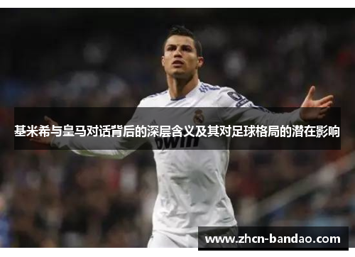基米希与皇马对话背后的深层含义及其对足球格局的潜在影响