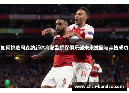 如何挑选阿森纳新体育总监确保俱乐部未来发展与竞技成功