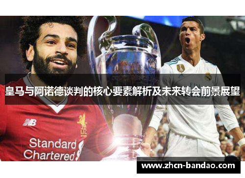 皇马与阿诺德谈判的核心要素解析及未来转会前景展望
