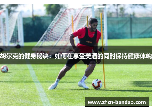 胡尔克的健身秘诀：如何在享受美酒的同时保持健康体魄