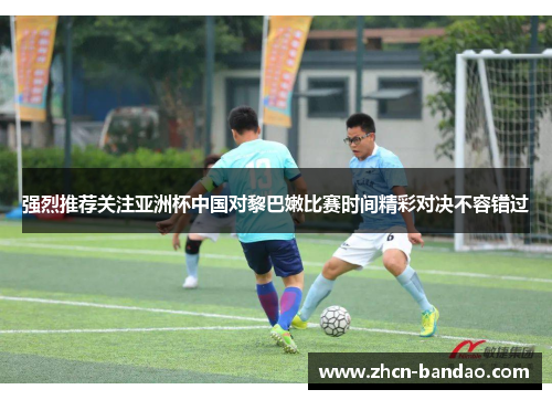 强烈推荐关注亚洲杯中国对黎巴嫩比赛时间精彩对决不容错过